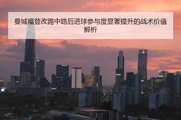 曼城福登改踢中路后进球参与度显著提升的战术价值解析