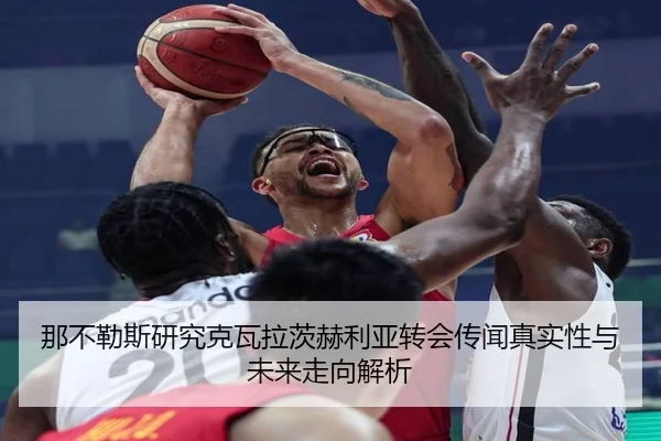那不勒斯研究克瓦拉茨赫利亚转会传闻真实性与未来走向解析